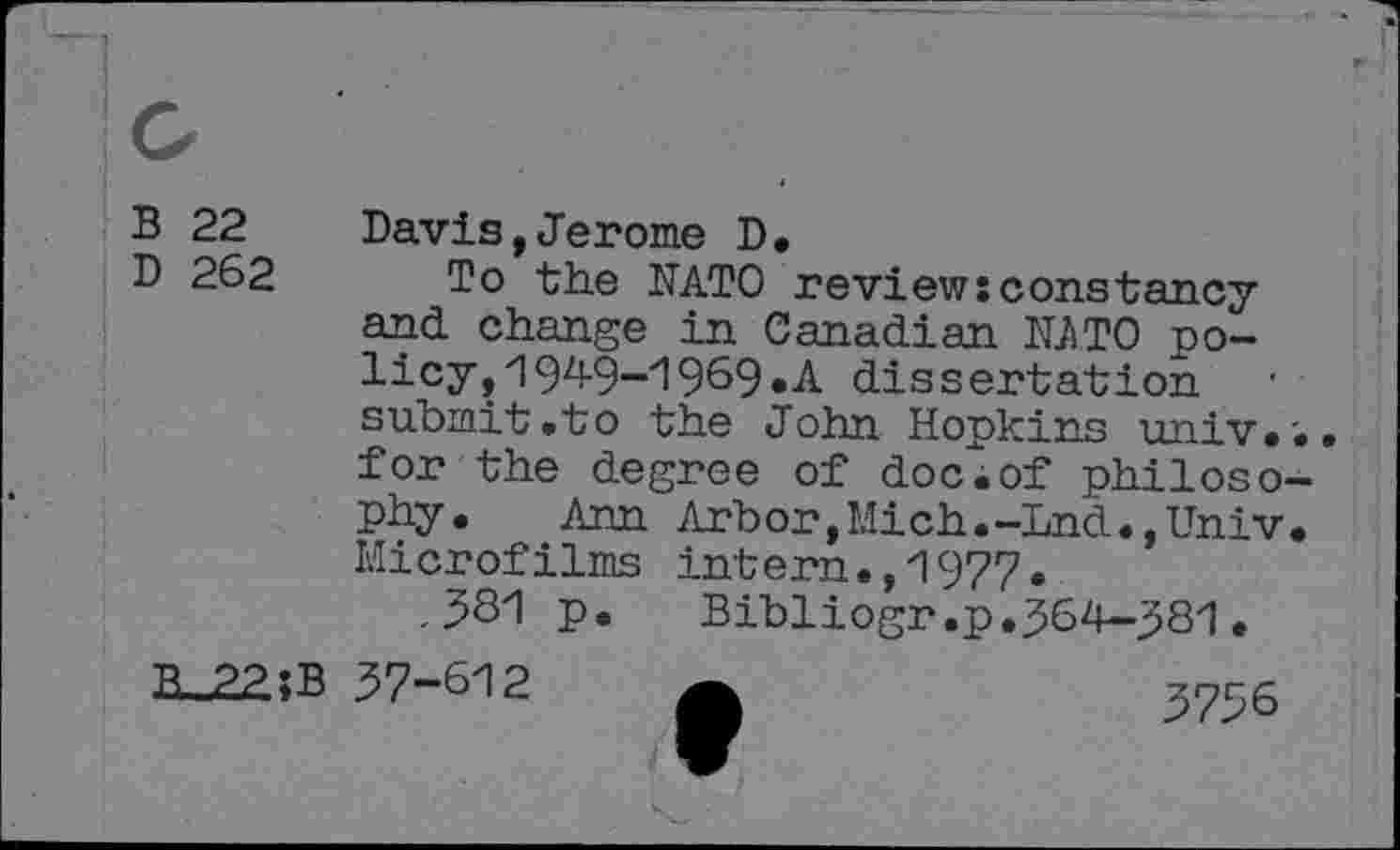 ﻿B 22
D 262
B_22;B
Davis,Jerome D,
To the NATO review: constancy and change in Canadian NATO policy, 1 94-9-1 969* A dissertation submit .to the John Hopkins univ.'.. for the degree of dociof philosophy. Ann Arbor,Mich.-Lnd.,Univ. Microfilms intern.,1977•
,381 p.	Bibliogr.p.364—381.
37-612 a	3756